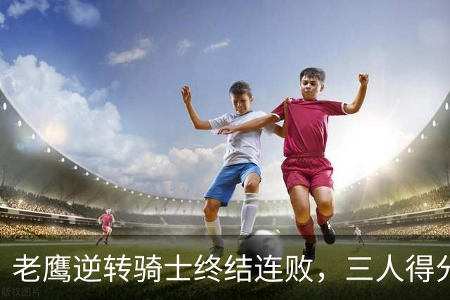 老鹰逆转骑士终结连败，三人得分超20分功不可没