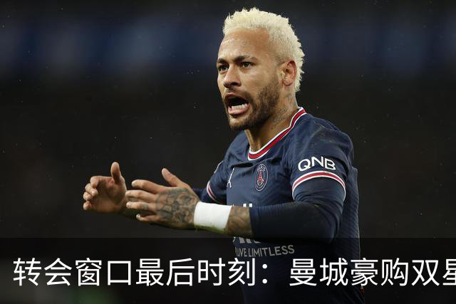 转会窗口最后时刻：曼城豪购双星，切尔西交易创收破5亿！