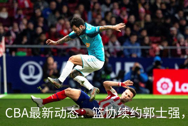 CBA最新动态：篮协续约郭士强，广东寻求NBA内线助力，体测复测结果出炉